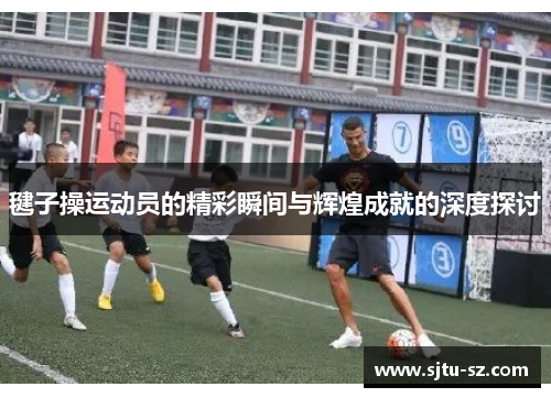 毽子操运动员的精彩瞬间与辉煌成就的深度探讨